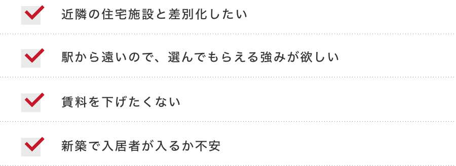 近隣の住宅施設と差別化したい 駅から遠いので、選んでもらえる強みが欲しい 賃料を下げたくない 新築で入居者が入るか不安