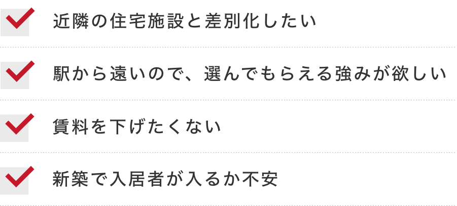 近隣の住宅施設と差別化したい 駅から遠いので、選んでもらえる強みが欲しい 賃料を下げたくない 新築で入居者が入るか不安